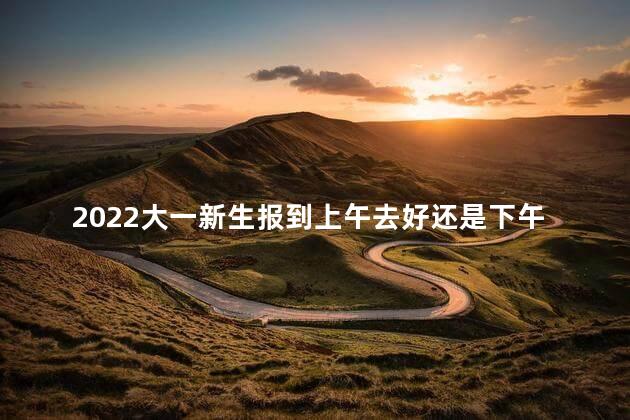 2022大一新生报到上午去好还是下午去好