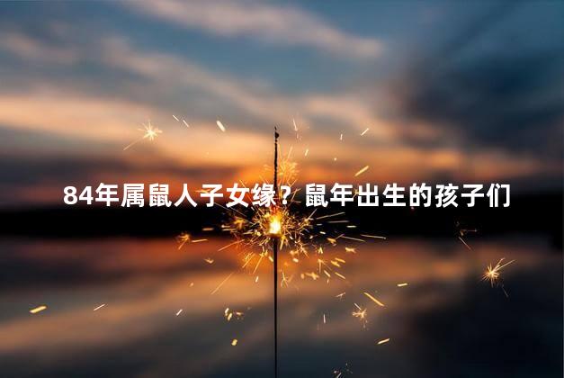 84年属鼠人子女缘？鼠年出生的孩子们拥有特殊的缘分——了解一下!