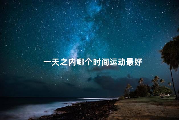 一天之内哪个时间运动最好 一天之内哪个时间运动最好
