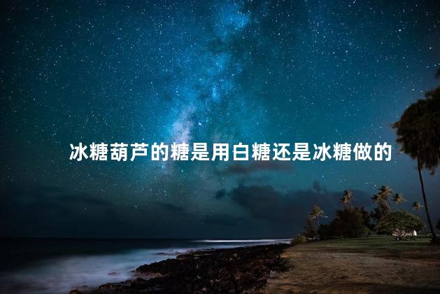 冰糖葫芦的糖是用白糖还是冰糖做的