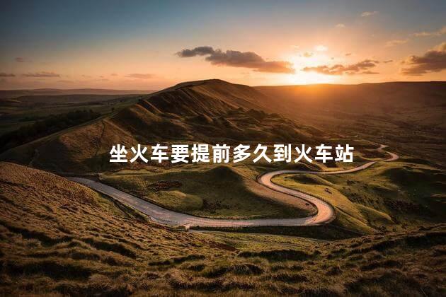 坐火车要提前多久到火车站 坐火车要提前多久到火车站
