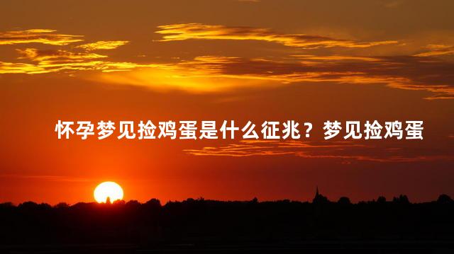 怀孕梦见捡鸡蛋是什么征兆？梦见捡鸡蛋，预示着怀孕的预示吗？