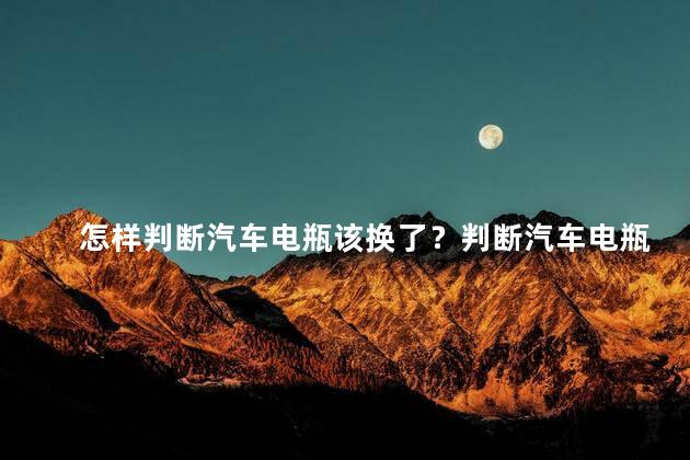 怎样判断汽车电瓶该换了？判断汽车电瓶是否需要更换？