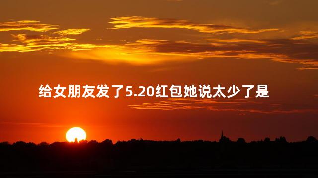 给女朋友发了5.20红包她说太少了是吗 给女朋友发了5.20红包她说太少了是吗